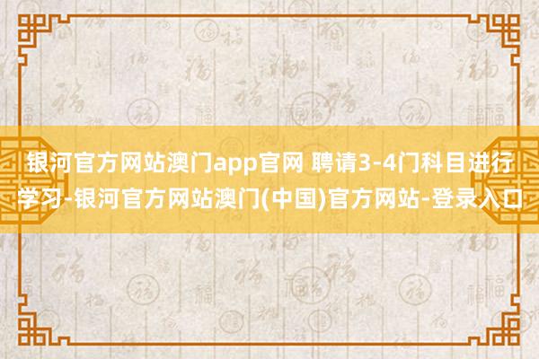 银河官方网站澳门app官网 聘请3-4门科目进行学习-银河官方网站澳门(中国)官方网站-登录入口