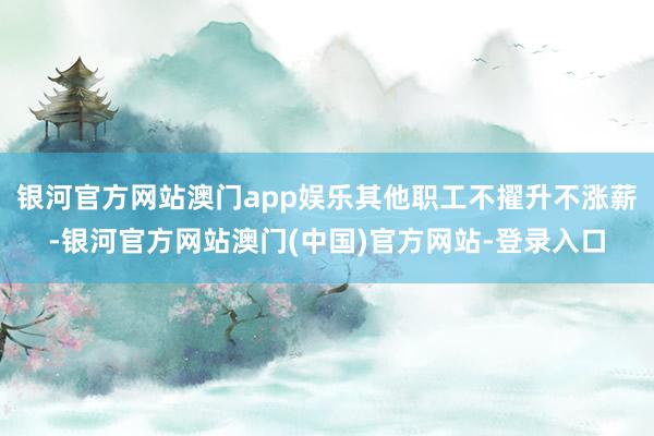 银河官方网站澳门app娱乐其他职工不擢升不涨薪-银河官方网站澳门(中国)官方网站-登录入口