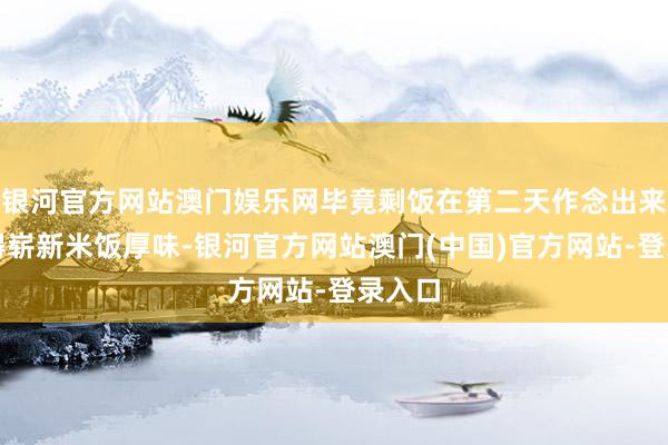 银河官方网站澳门娱乐网毕竟剩饭在第二天作念出来也莫得崭新米饭厚味-银河官方网站澳门(中国)官方网站-登录入口