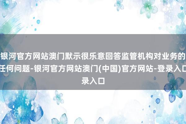 银河官方网站澳门默示很乐意回答监管机构对业务的任何问题-银河官方网站澳门(中国)官方网站-登录入口