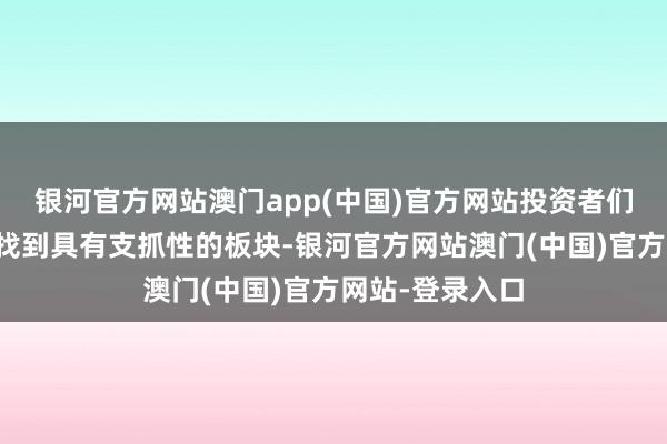 银河官方网站澳门app(中国)官方网站投资者们很难在市集合找到具有支抓性的板块-银河官方网站澳门(中国)官方网站-登录入口