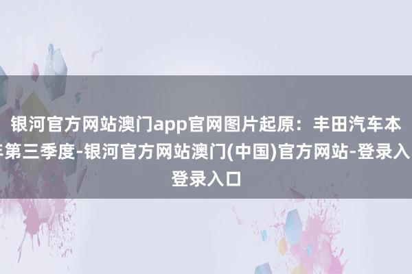 银河官方网站澳门app官网图片起原：丰田汽车本年第三季度-银河官方网站澳门(中国)官方网站-登录入口