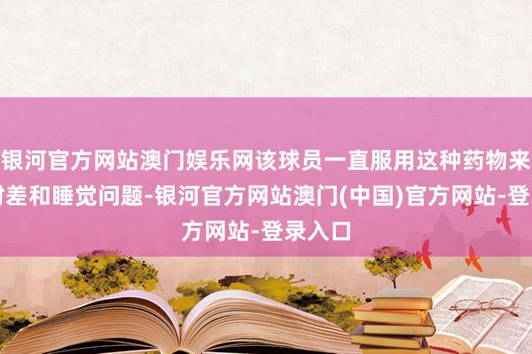 银河官方网站澳门娱乐网该球员一直服用这种药物来诊治时差和睡觉问题-银河官方网站澳门(中国)官方网站-登录入口