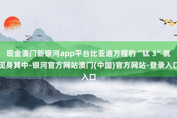 现金澳门新银河app平台比亚迪方程豹“钛 3”就现身其中-银河官方网站澳门(中国)官方网站-登录入口