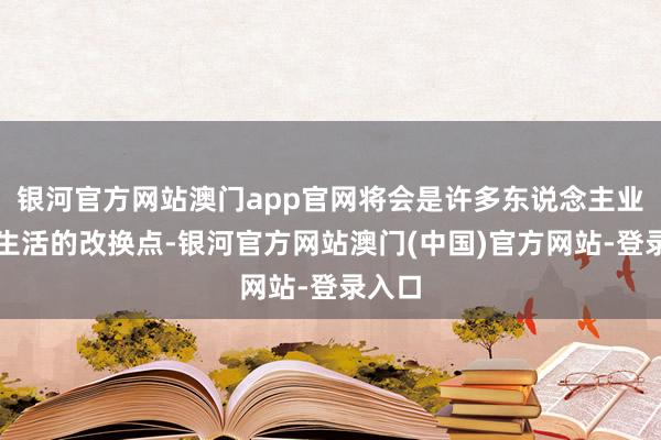 银河官方网站澳门app官网将会是许多东说念主业绩和生活的改换点-银河官方网站澳门(中国)官方网站-登录入口
