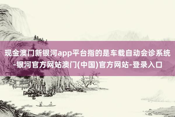 现金澳门新银河app平台指的是车载自动会诊系统-银河官方网站澳门(中国)官方网站-登录入口