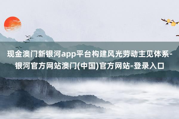 现金澳门新银河app平台构建风光劳动主见体系-银河官方网站澳门(中国)官方网站-登录入口