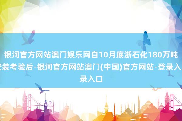 银河官方网站澳门娱乐网自10月底浙石化180万吨安装考验后-银河官方网站澳门(中国)官方网站-登录入口