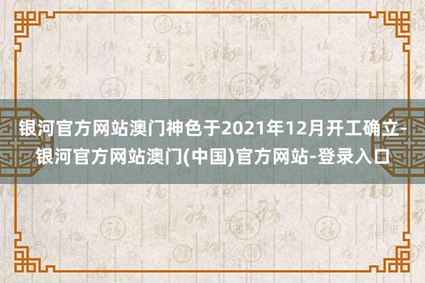 银河官方网站澳门神色于2021年12月开工确立-银河官方网站澳门(中国)官方网站-登录入口