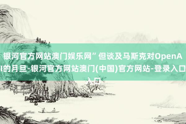 银河官方网站澳门娱乐网”但谈及马斯克对OpenAI的月旦-银河官方网站澳门(中国)官方网站-登录入口