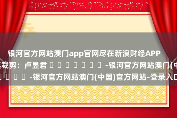 银河官方网站澳门app官网尽在新浪财经APP            						株连裁剪：卢昱君 							-银河官方网站澳门(中国)官方网站-登录入口