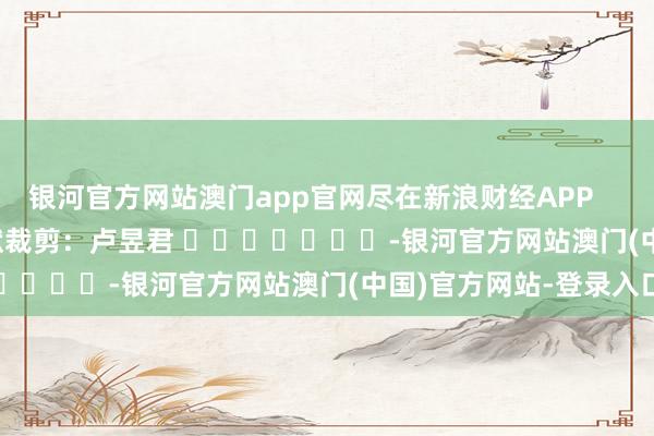 银河官方网站澳门app官网尽在新浪财经APP            						包袱裁剪：卢昱君 							-银河官方网站澳门(中国)官方网站-登录入口