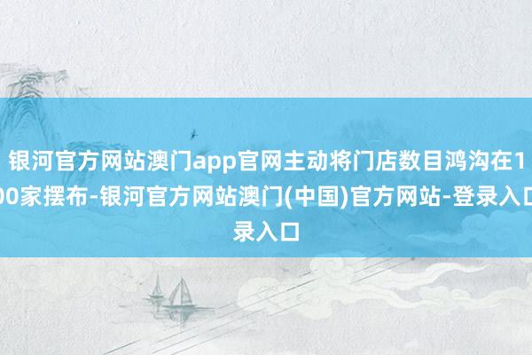 银河官方网站澳门app官网主动将门店数目鸿沟在100家摆布-银河官方网站澳门(中国)官方网站-登录入口