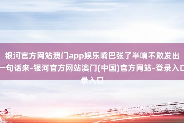 银河官方网站澳门app娱乐嘴巴张了半响不敢发出一句话来-银河官方网站澳门(中国)官方网站-登录入口