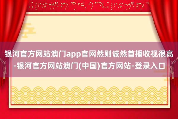 银河官方网站澳门app官网然则诚然首播收视很高-银河官方网站澳门(中国)官方网站-登录入口
