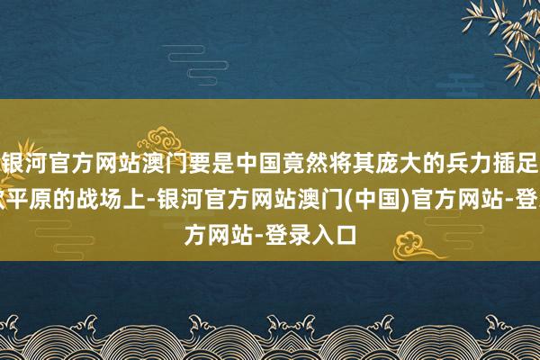 银河官方网站澳门要是中国竟然将其庞大的兵力插足到东欧平原的战场上-银河官方网站澳门(中国)官方网站-登录入口