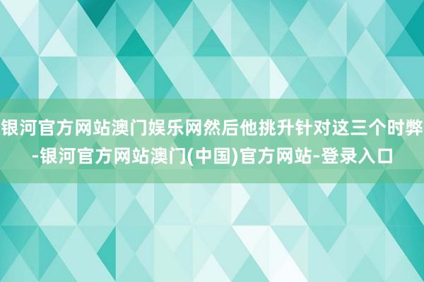银河官方网站澳门娱乐网然后他挑升针对这三个时弊-银河官方网站澳门(中国)官方网站-登录入口