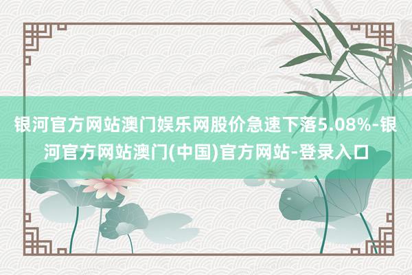 银河官方网站澳门娱乐网股价急速下落5.08%-银河官方网站澳门(中国)官方网站-登录入口