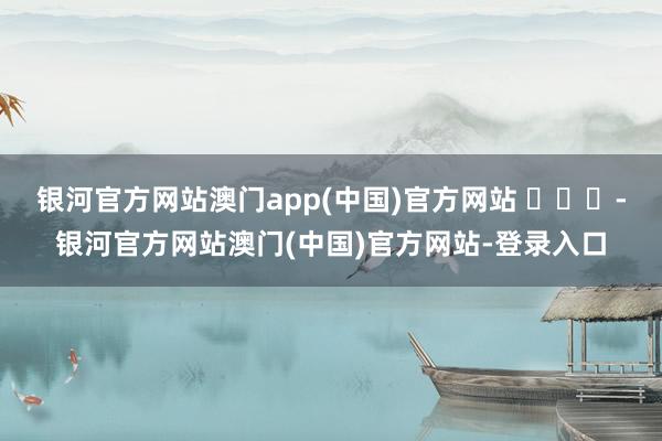 银河官方网站澳门app(中国)官方网站 ​​​-银河官方网站澳门(中国)官方网站-登录入口
