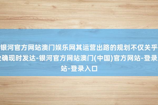 银河官方网站澳门娱乐网其运营出路的规划不仅关乎企业确现时发达-银河官方网站澳门(中国)官方网站-登录入口