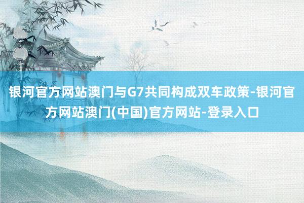 银河官方网站澳门与G7共同构成双车政策-银河官方网站澳门(中国)官方网站-登录入口