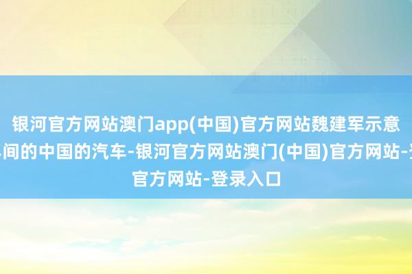 银河官方网站澳门app(中国)官方网站魏建军示意：“早年间的中国的汽车-银河官方网站澳门(中国)官方网站-登录入口