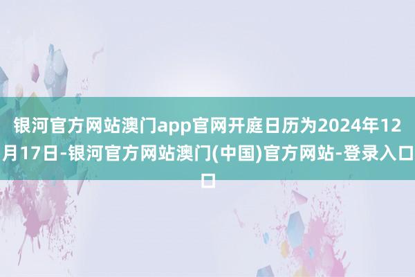 银河官方网站澳门app官网开庭日历为2024年12月17日-银河官方网站澳门(中国)官方网站-登录入口