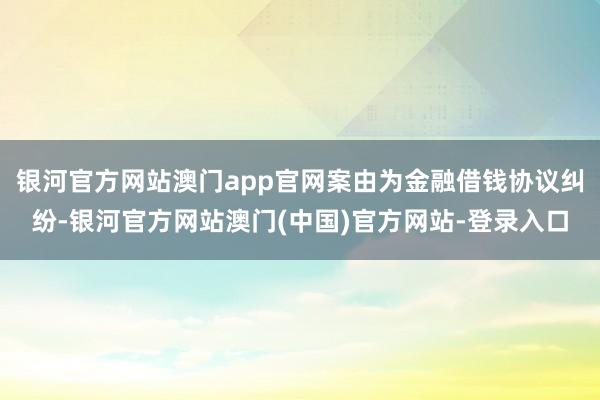 银河官方网站澳门app官网案由为金融借钱协议纠纷-银河官方网站澳门(中国)官方网站-登录入口