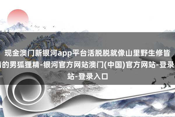 现金澳门新银河app平台活脱脱就像山里野生修皆成精的男狐狸精-银河官方网站澳门(中国)官方网站-登录入口