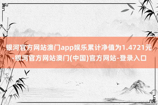 银河官方网站澳门app娱乐累计净值为1.4721元-银河官方网站澳门(中国)官方网站-登录入口