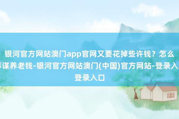 银河官方网站澳门app官网又要花掉些许钱？怎么筹谋养老钱-银河官方网站澳门(中国)官方网站-登录入口