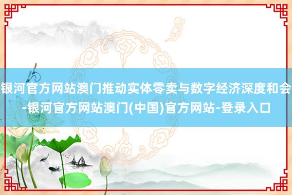 银河官方网站澳门推动实体零卖与数字经济深度和会-银河官方网站澳门(中国)官方网站-登录入口