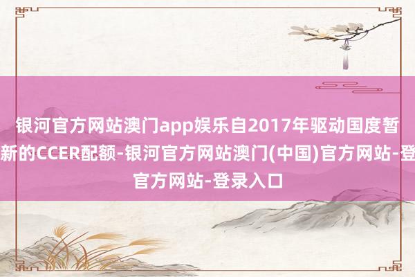 银河官方网站澳门app娱乐自2017年驱动国度暂停签发新的CCER配额-银河官方网站澳门(中国)官方网站-登录入口