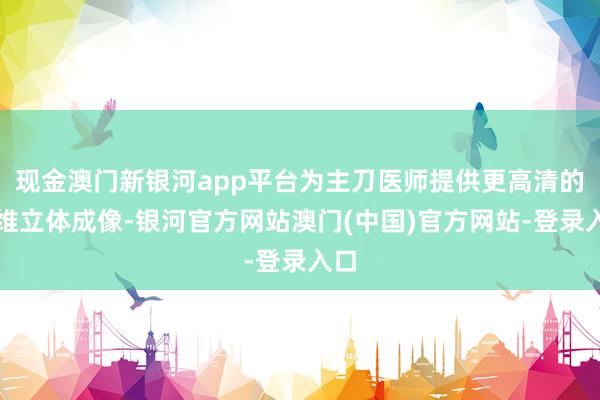 现金澳门新银河app平台为主刀医师提供更高清的三维立体成像-银河官方网站澳门(中国)官方网站-登录入口