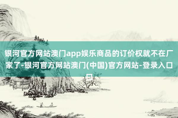 银河官方网站澳门app娱乐商品的订价权就不在厂家了-银河官方网站澳门(中国)官方网站-登录入口