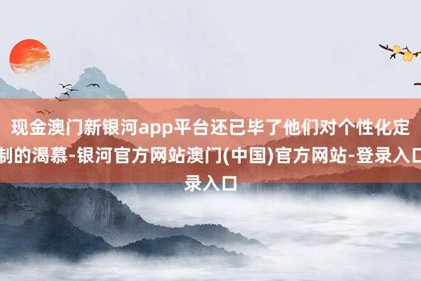 现金澳门新银河app平台还已毕了他们对个性化定制的渴慕-银河官方网站澳门(中国)官方网站-登录入口