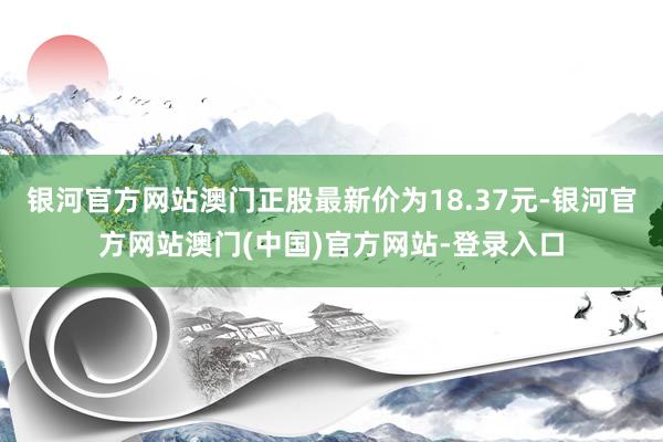 银河官方网站澳门正股最新价为18.37元-银河官方网站澳门(中国)官方网站-登录入口