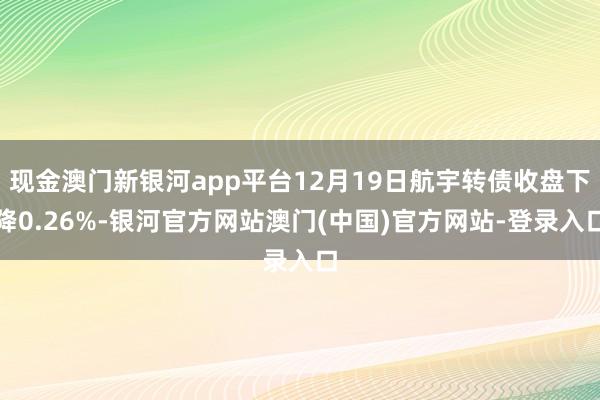 现金澳门新银河app平台12月19日航宇转债收盘下降0.26%-银河官方网站澳门(中国)官方网站-登录入口