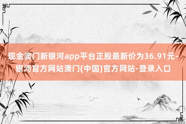 现金澳门新银河app平台正股最新价为36.91元-银河官方网站澳门(中国)官方网站-登录入口