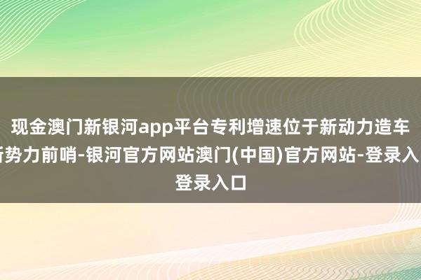 现金澳门新银河app平台专利增速位于新动力造车新势力前哨-银河官方网站澳门(中国)官方网站-登录入口