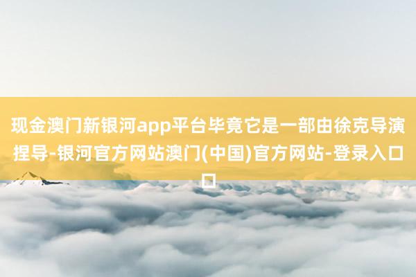 现金澳门新银河app平台毕竟它是一部由徐克导演捏导-银河官方网站澳门(中国)官方网站-登录入口