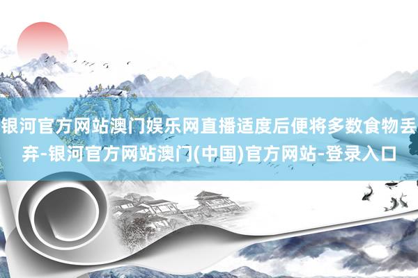 银河官方网站澳门娱乐网直播适度后便将多数食物丢弃-银河官方网站澳门(中国)官方网站-登录入口
