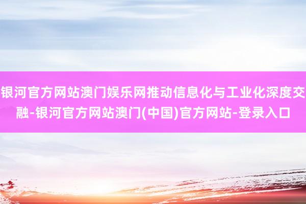 银河官方网站澳门娱乐网推动信息化与工业化深度交融-银河官方网站澳门(中国)官方网站-登录入口