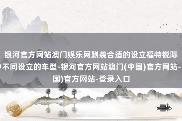银河官方网站澳门娱乐网剿袭合适的设立福特锐际提供多种不同设立的车型-银河官方网站澳门(中国)官方网站-登录入口