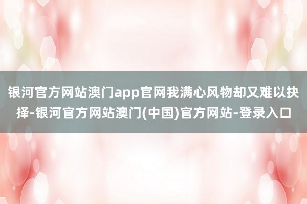 银河官方网站澳门app官网我满心风物却又难以抉择-银河官方网站澳门(中国)官方网站-登录入口