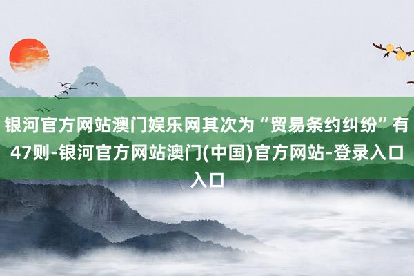 银河官方网站澳门娱乐网其次为“贸易条约纠纷”有47则-银河官方网站澳门(中国)官方网站-登录入口