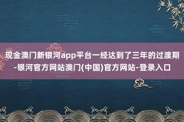 现金澳门新银河app平台一经达到了三年的过渡期-银河官方网站澳门(中国)官方网站-登录入口