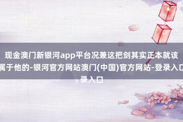 现金澳门新银河app平台况兼这把剑其实正本就该属于他的-银河官方网站澳门(中国)官方网站-登录入口