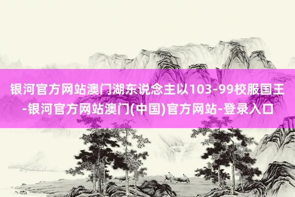 银河官方网站澳门湖东说念主以103-99校服国王-银河官方网站澳门(中国)官方网站-登录入口