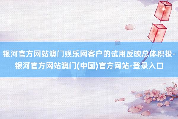 银河官方网站澳门娱乐网客户的试用反映总体积极-银河官方网站澳门(中国)官方网站-登录入口